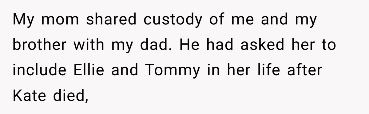 Teen Shuts Down Dad’s Plea To Make Mom Parent His Affair Kids, Chaos Erupts At Christmas My mom shared custody of me and my brother with my dad. He had asked her to include Ellie and Tommy in her life after Kate died,