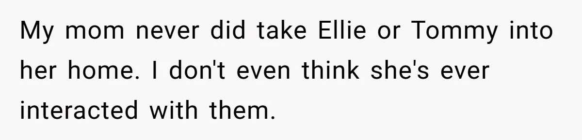 Teen Shuts Down Dad’s Plea To Make Mom Parent His Affair Kids, Chaos Erupts At Christmas My mom never did take Ellie or Tommy into her home. I don't even think she's ever interacted with them.