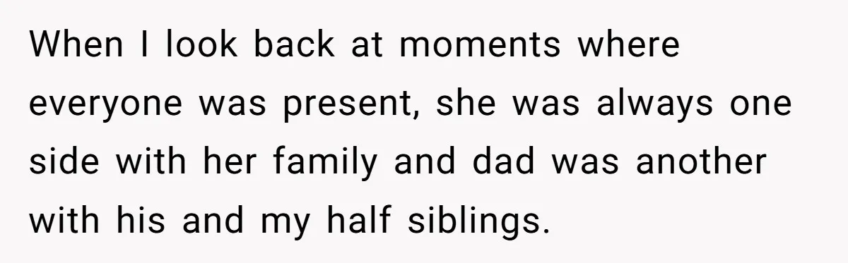 Teen Shuts Down Dad’s Plea To Make Mom Parent His Affair Kids, Chaos Erupts At Christmas When I look back at moments where everyone was present, she was always one side with her family and dad was another with his and my half siblings.