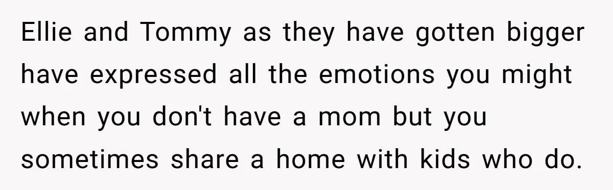 Teen Shuts Down Dad’s Plea To Make Mom Parent His Affair Kids, Chaos Erupts At Christmas Ellie and Tommy as they have gotten bigger have expressed all the emotions you might when you don't have a mom but you sometimes share a home with kids who...