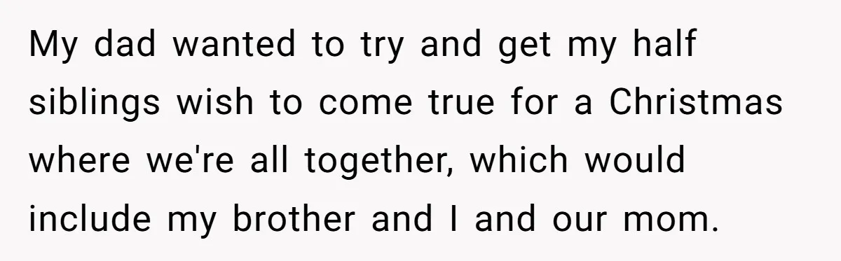 Teen Shuts Down Dad’s Plea To Make Mom Parent His Affair Kids, Chaos Erupts At Christmas My dad wanted to try and get my half siblings wish to come true for a Christmas where we're all together, which would include my brother and I and our...