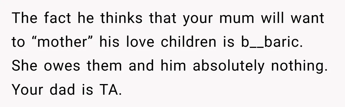 Teen Shuts Down Dad’s Plea To Make Mom Parent His Affair Kids, Chaos Erupts At Christmas The fact he thinks that your mum will want to “mother” his love children is b__baric. She owes them and him absolutely nothing. Your dad is TA.