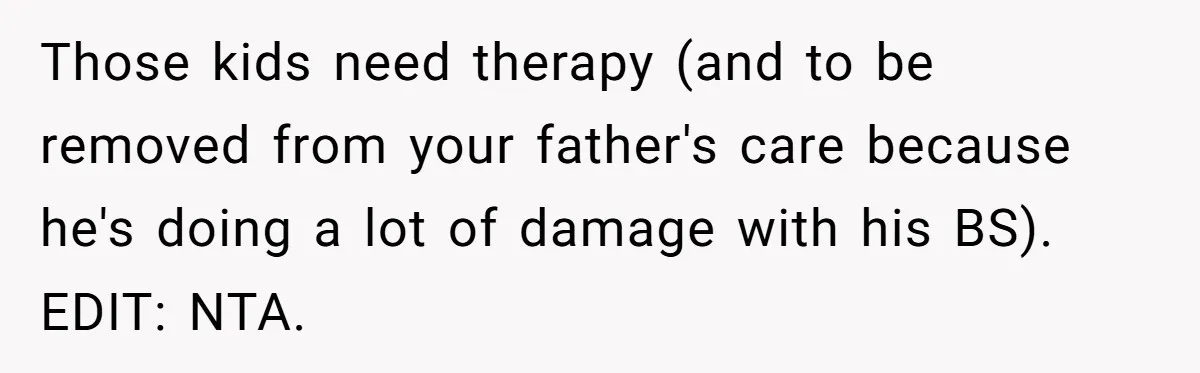 Teen Shuts Down Dad’s Plea To Make Mom Parent His Affair Kids, Chaos Erupts At Christmas Those kids need therapy (and to be removed from your father's care because he's doing a lot of damage with his BS). EDIT: NTA.