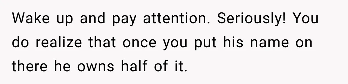 Woman Cuts Fiances Off The House Title After His “Lucky Pen” Prank Backfires Spectacularly Wake up and pay attention. Seriously! You do realize that once you put his name on there he owns half of it.