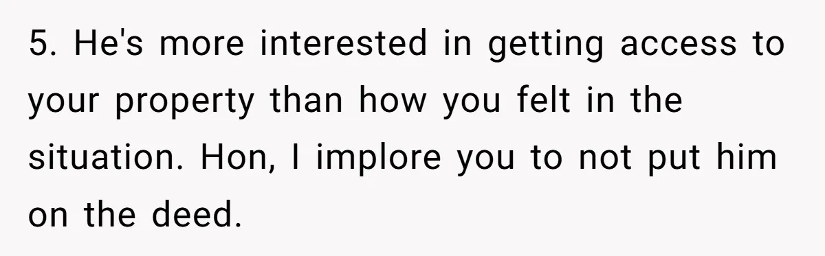 Woman Cuts Fiances Off The House Title After His “Lucky Pen” Prank Backfires Spectacularly 5. He's more interested in getting access to your property than how you felt in the situation. Hon, I implore you to not put him on the deed.