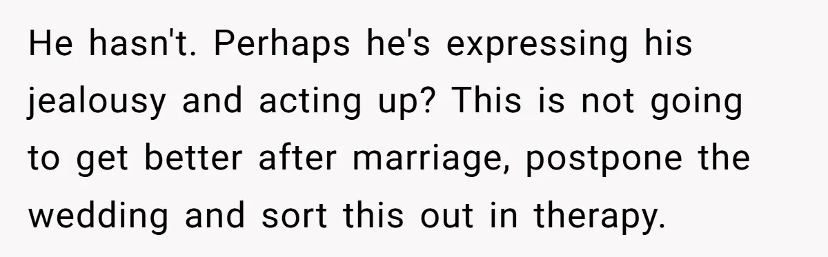 Woman Cuts Fiances Off The House Title After His “Lucky Pen” Prank Backfires Spectacularly He hasn't. Perhaps he's expressing his jealousy and acting up? This is not going to get better after marriage, postpone the wedding and sort this out in therapy.