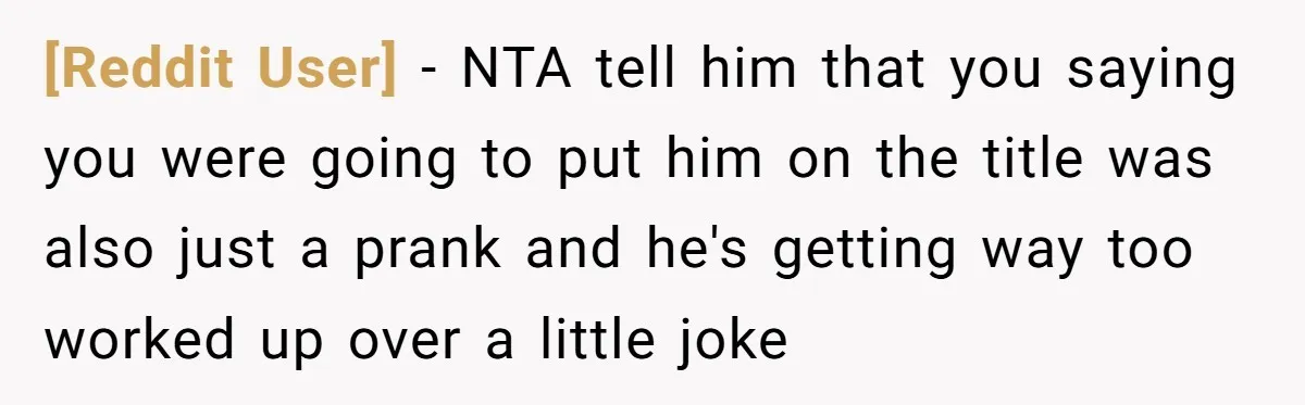 [Reddit User] − NTA tell him that you saying you were going to put him on the title was also just a prank and he's getting way too worked up...