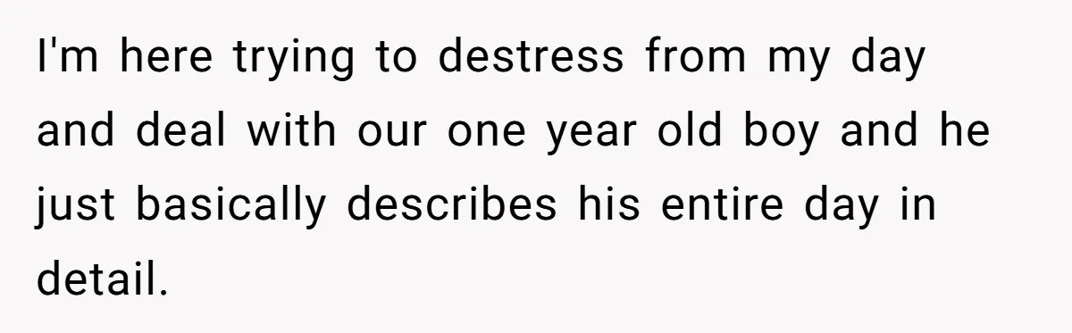 Exhausted Wife Begs Husband To Stop Giving Hour-Long Operation Play-By-Play Every Single Night I'm here trying to destress from my day and deal with our one year old boy and he just basically describes his entire day in detail.