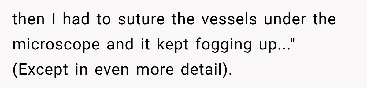 Exhausted Wife Begs Husband To Stop Giving Hour-Long Operation Play-By-Play Every Single Night then I had to suture the vessels under the microscope and it kept fogging up..." (Except in even more detail).