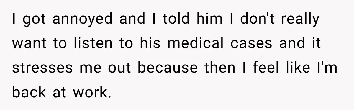 Exhausted Wife Begs Husband To Stop Giving Hour-Long Operation Play-By-Play Every Single Night I got annoyed and I told him I don't really want to listen to his medical cases and it stresses me out because then I feel like I'm back at...