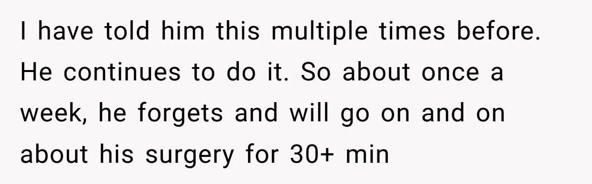 Exhausted Wife Begs Husband To Stop Giving Hour-Long Operation Play-By-Play Every Single Night I have told him this multiple times before. He continues to do it. So about once a week, he forgets and will go on and on about his surgery for...