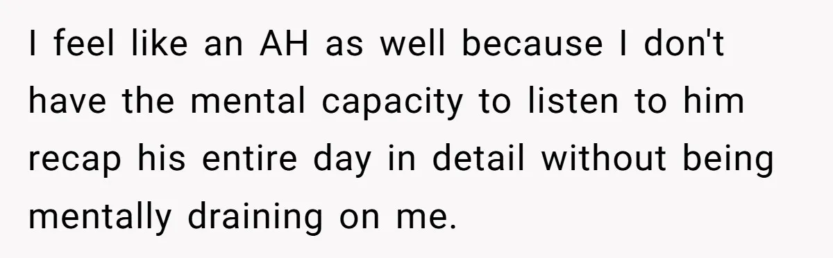 Exhausted Wife Begs Husband To Stop Giving Hour-Long Operation Play-By-Play Every Single Night I feel like an AH as well because I don't have the mental capacity to listen to him recap his entire day in detail without being mentally draining on me.