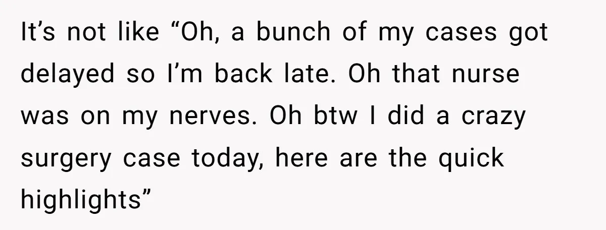 Exhausted Wife Begs Husband To Stop Giving Hour-Long Operation Play-By-Play Every Single Night It’s not like “Oh, a bunch of my cases got delayed so I’m back late. Oh that nurse was on my nerves. Oh btw I did a crazy surgery case...
