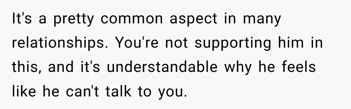 Exhausted Wife Begs Husband To Stop Giving Hour-Long Operation Play-By-Play Every Single Night It's a pretty common aspect in many relationships. You're not supporting him in this, and it's understandable why he feels like he can't talk to you.