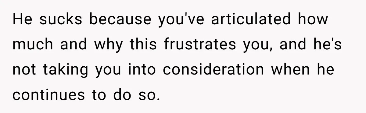 Exhausted Wife Begs Husband To Stop Giving Hour-Long Operation Play-By-Play Every Single Night He sucks because you've articulated how much and why this frustrates you, and he's not taking you into consideration when he continues to do so.