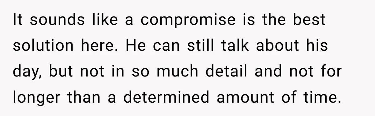 Exhausted Wife Begs Husband To Stop Giving Hour-Long Operation Play-By-Play Every Single Night It sounds like a compromise is the best solution here. He can still talk about his day, but not in so much detail and not for longer than a determined...