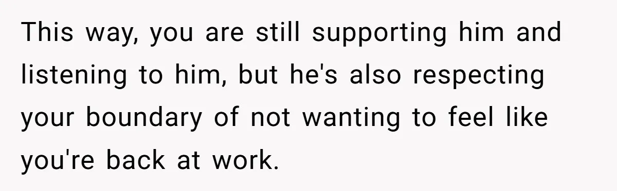 Exhausted Wife Begs Husband To Stop Giving Hour-Long Operation Play-By-Play Every Single Night This way, you are still supporting him and listening to him, but he's also respecting your boundary of not wanting to feel like you're back at work.