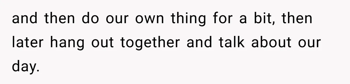 Exhausted Wife Begs Husband To Stop Giving Hour-Long Operation Play-By-Play Every Single Night and then do our own thing for a bit, then later hang out together and talk about our day.