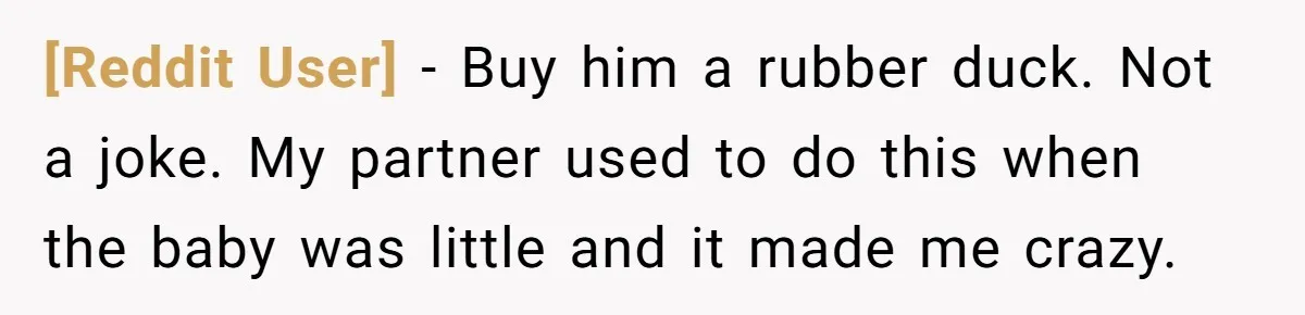 [Reddit User] − Buy him a rubber duck. Not a joke. My partner used to do this when the baby was little and it made me crazy.