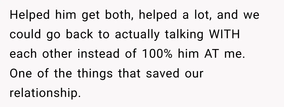 Exhausted Wife Begs Husband To Stop Giving Hour-Long Operation Play-By-Play Every Single Night Helped him get both, helped a lot, and we could go back to actually talking WITH each other instead of 100% him AT me. One of the things that saved...
