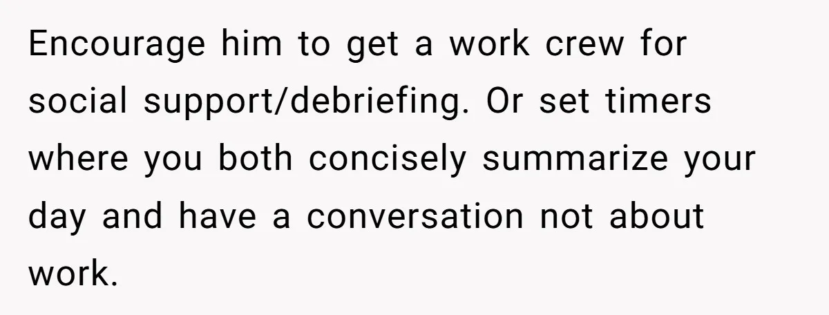 Exhausted Wife Begs Husband To Stop Giving Hour-Long Operation Play-By-Play Every Single Night Encourage him to get a work crew for social support/debriefing. Or set timers where you both concisely summarize your day and have a conversation not about work.
