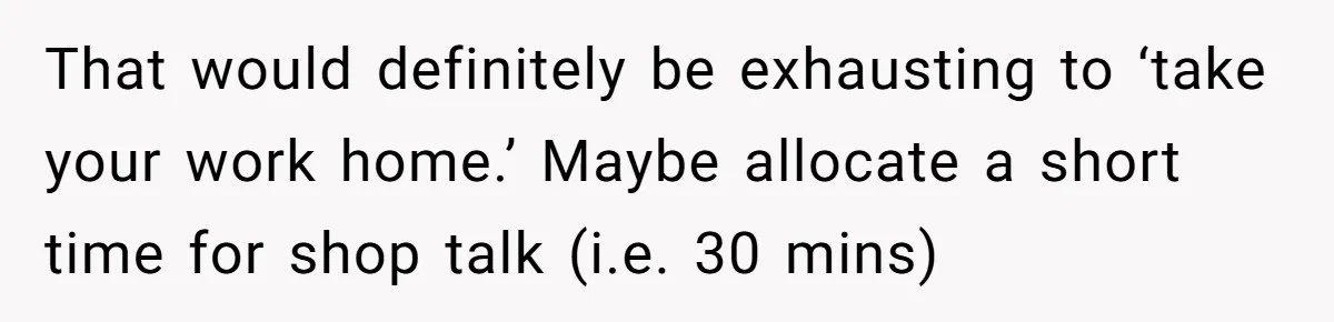 Exhausted Wife Begs Husband To Stop Giving Hour-Long Operation Play-By-Play Every Single Night That would definitely be exhausting to ‘take your work home.’ Maybe allocate a short time for shop talk (i.e. 30 mins)