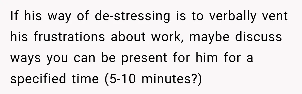 Exhausted Wife Begs Husband To Stop Giving Hour-Long Operation Play-By-Play Every Single Night If his way of de-stressing is to verbally vent his frustrations about work, maybe discuss ways you can be present for him for a specified time (5-10 minutes?)