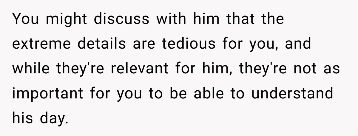 Exhausted Wife Begs Husband To Stop Giving Hour-Long Operation Play-By-Play Every Single Night You might discuss with him that the extreme details are tedious for you, and while they're relevant for him, they're not as important for you to be able to understand...