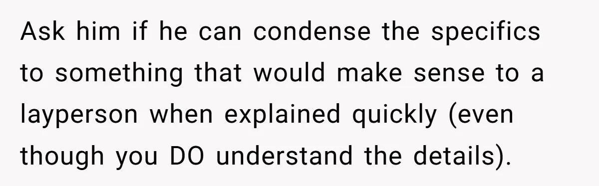 Exhausted Wife Begs Husband To Stop Giving Hour-Long Operation Play-By-Play Every Single Night Ask him if he can condense the specifics to something that would make sense to a layperson when explained quickly (even though you DO understand the details).