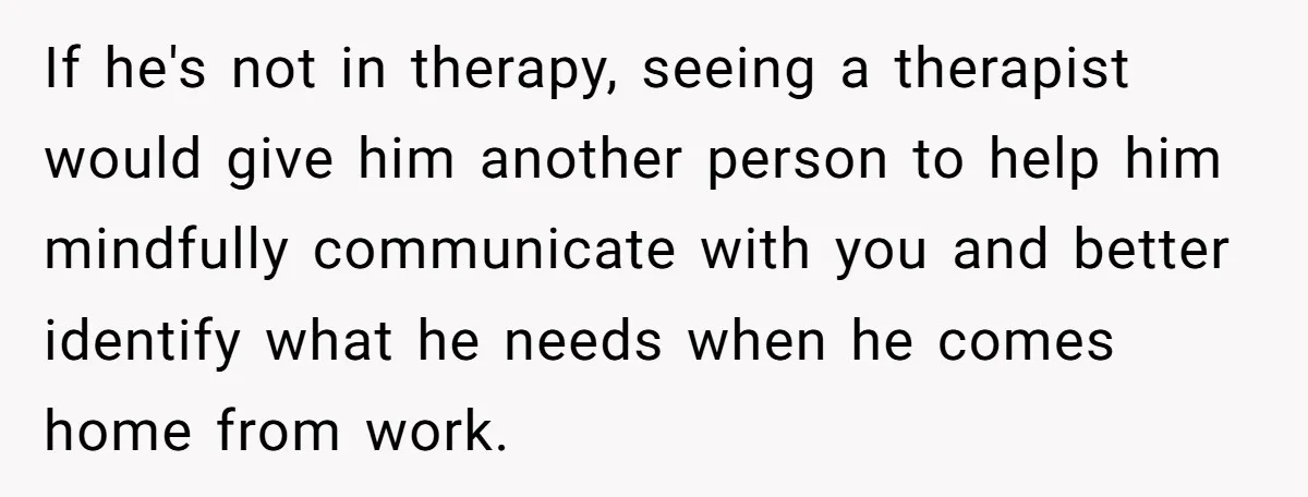 Exhausted Wife Begs Husband To Stop Giving Hour-Long Operation Play-By-Play Every Single Night If he's not in therapy, seeing a therapist would give him another person to help him mindfully communicate with you and better identify what he needs when he comes home...