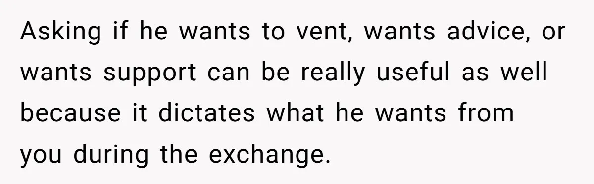 Exhausted Wife Begs Husband To Stop Giving Hour-Long Operation Play-By-Play Every Single Night Asking if he wants to vent, wants advice, or wants support can be really useful as well because it dictates what he wants from you during the exchange.