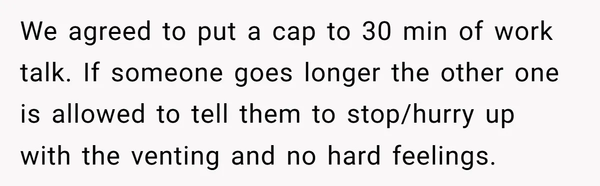 Exhausted Wife Begs Husband To Stop Giving Hour-Long Operation Play-By-Play Every Single Night We agreed to put a cap to 30 min of work talk. If someone goes longer the other one is allowed to tell them to stop/hurry up with the venting...