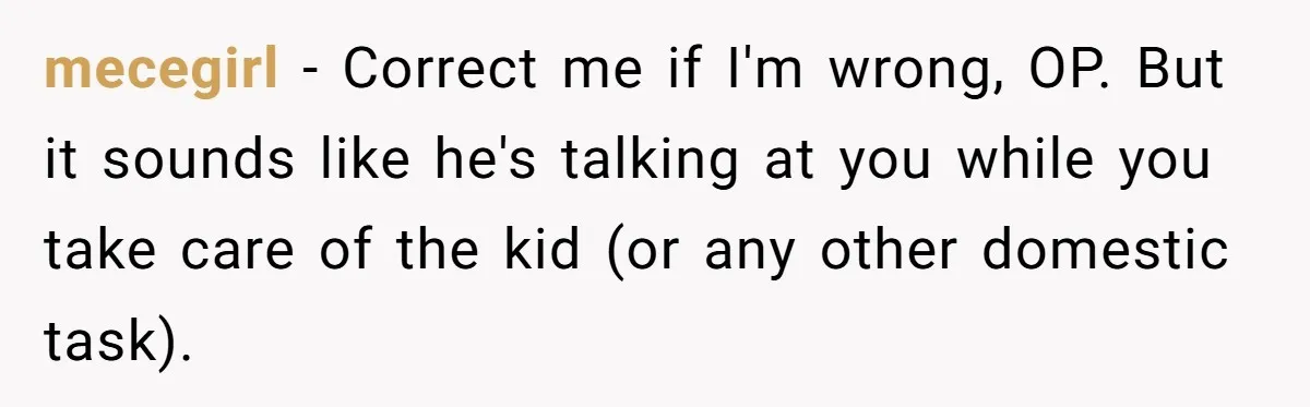 Exhausted Wife Begs Husband To Stop Giving Hour-Long Operation Play-By-Play Every Single Night mecegirl − Correct me if I'm wrong, OP. But it sounds like he's talking at you while you take care of the kid (or any other domestic task).