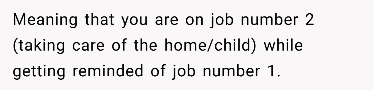 Exhausted Wife Begs Husband To Stop Giving Hour-Long Operation Play-By-Play Every Single Night Meaning that you are on job number 2 (taking care of the home/child) while getting reminded of job number 1.