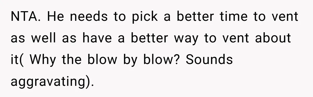 Exhausted Wife Begs Husband To Stop Giving Hour-Long Operation Play-By-Play Every Single Night NTA. He needs to pick a better time to vent as well as have a better way to vent about it( Why the blow by blow? Sounds aggravating).