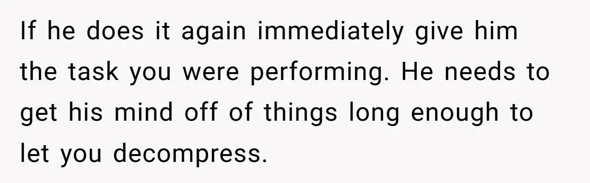 Exhausted Wife Begs Husband To Stop Giving Hour-Long Operation Play-By-Play Every Single Night If he does it again immediately give him the task you were performing. He needs to get his mind off of things long enough to let you decompress.