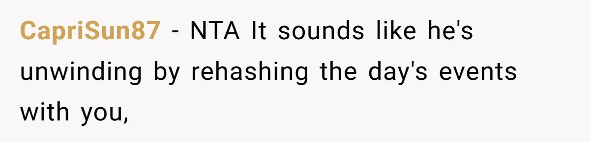 Exhausted Wife Begs Husband To Stop Giving Hour-Long Operation Play-By-Play Every Single Night CapriSun87 − NTA It sounds like he's unwinding by rehashing the day's events with you,