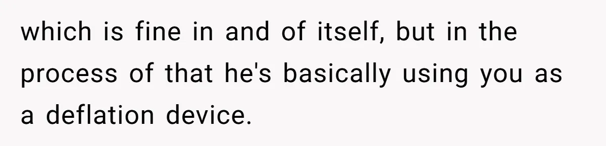 Exhausted Wife Begs Husband To Stop Giving Hour-Long Operation Play-By-Play Every Single Night which is fine in and of itself, but in the process of that he's basically using you as a deflation device.
