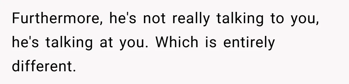 Exhausted Wife Begs Husband To Stop Giving Hour-Long Operation Play-By-Play Every Single Night Furthermore, he's not really talking to you, he's talking at you. Which is entirely different.