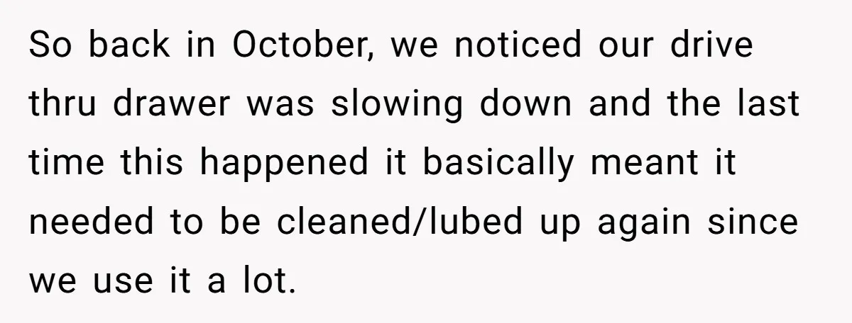 She Told Him ‘Only Submit Tickets’ - So He Did, and It Cost the Store $25,000 So back in October, we noticed our drive thru drawer was slowing down and the last time this happened it basically meant it needed to be cleaned/lubed up again since...