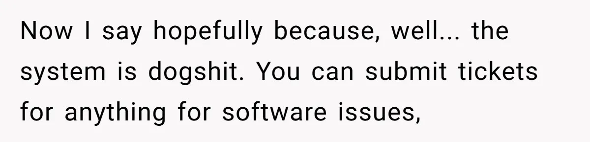 She Told Him ‘Only Submit Tickets’ - So He Did, and It Cost the Store $25,000 Now I say hopefully because, well... the system is dogshit. You can submit tickets for anything for software issues,