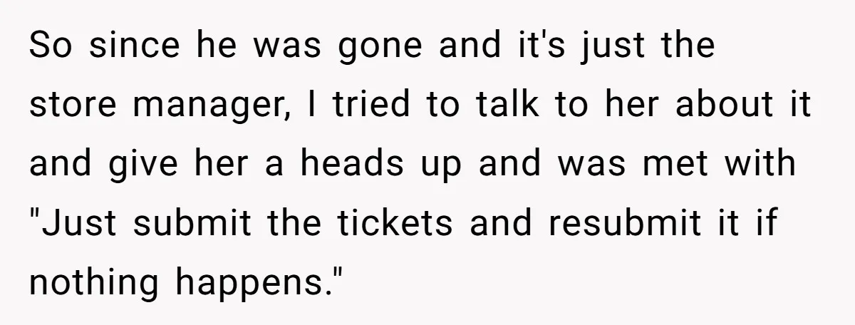 She Told Him ‘Only Submit Tickets’ - So He Did, and It Cost the Store $25,000 So since he was gone and it's just the store manager, I tried to talk to her about it and give her a heads up and was met with "Just...