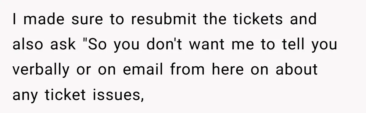 She Told Him ‘Only Submit Tickets’ - So He Did, and It Cost the Store $25,000 I made sure to resubmit the tickets and also ask "So you don't want me to tell you verbally or on email from here on about any ticket issues,