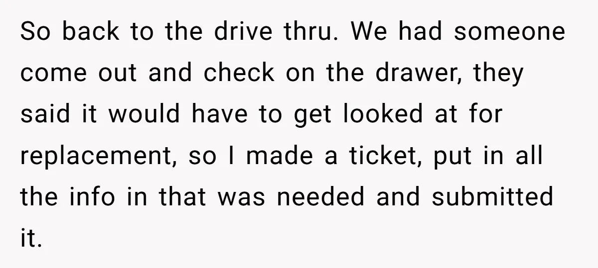 She Told Him ‘Only Submit Tickets’ - So He Did, and It Cost the Store $25,000 So back to the drive thru. We had someone come out and check on the drawer, they said it would have to get looked at for replacement, so I made...