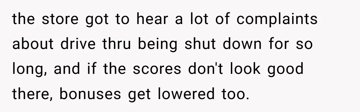 She Told Him ‘Only Submit Tickets’ - So He Did, and It Cost the Store $25,000 the store got to hear a lot of complaints about drive thru being shut down for so long, and if the scores don't look good there, bonuses get lowered too.