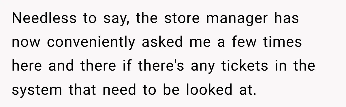 She Told Him ‘Only Submit Tickets’ - So He Did, and It Cost the Store $25,000 Needless to say, the store manager has now conveniently asked me a few times here and there if there's any tickets in the system that need to be looked at.
