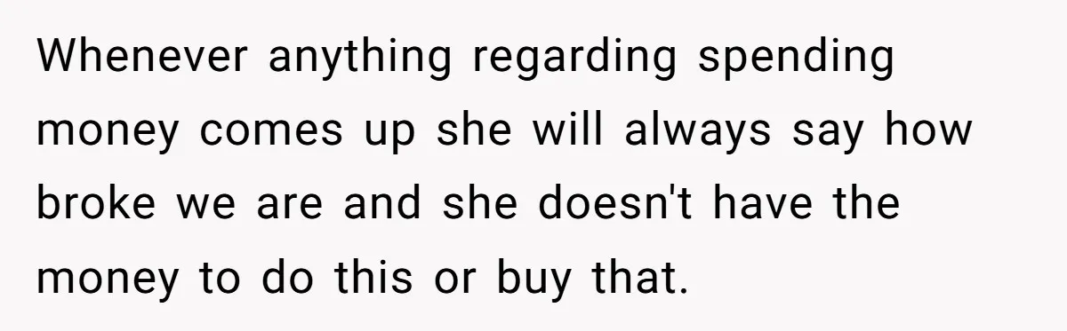 Wife Keeps Telling Everyone They’re Broke For Years, Husband Finally Reveals Their Family Secret Whenever anything regarding spending money comes up she will always say how broke we are and she doesn't have the money to do this or buy that.