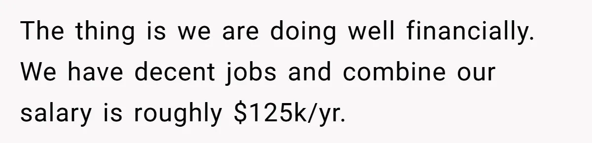 Wife Keeps Telling Everyone They’re Broke For Years, Husband Finally Reveals Their Family Secret The thing is we are doing well financially. We have decent jobs and combine our salary is roughly $125k/yr.