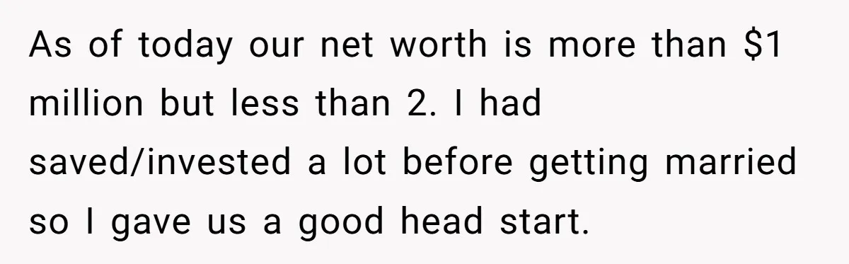 Wife Keeps Telling Everyone They’re Broke For Years, Husband Finally Reveals Their Family Secret As of today our net worth is more than $1 million but less than 2. I had saved/invested a lot before getting married so I gave us a good head...
