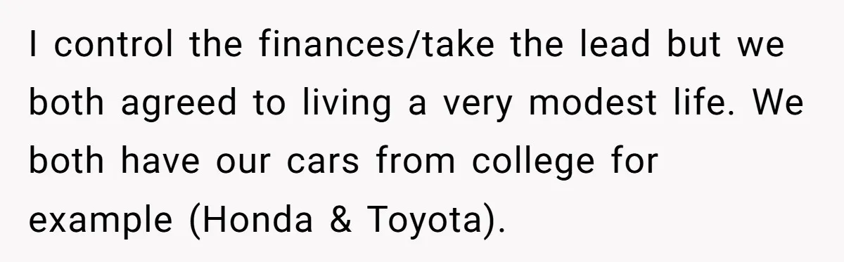Wife Keeps Telling Everyone They’re Broke For Years, Husband Finally Reveals Their Family Secret I control the finances/take the lead but we both agreed to living a very modest life. We both have our cars from college for example (Honda & Toyota).
